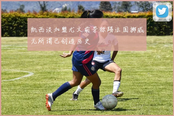 凯西谈加盟尤文前景称踢法国挪威无所谓已创造历史