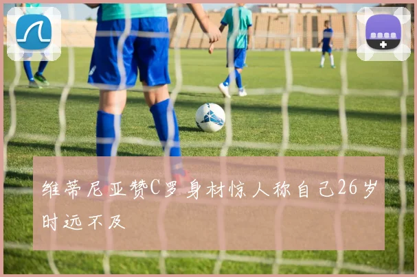 维蒂尼亚赞C罗身材惊人称自己26岁时远不及