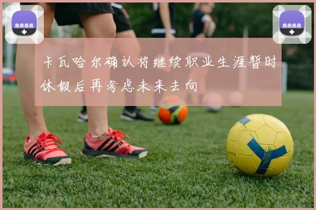卡瓦哈尔确认将继续职业生涯暂时休假后再考虑未来去向