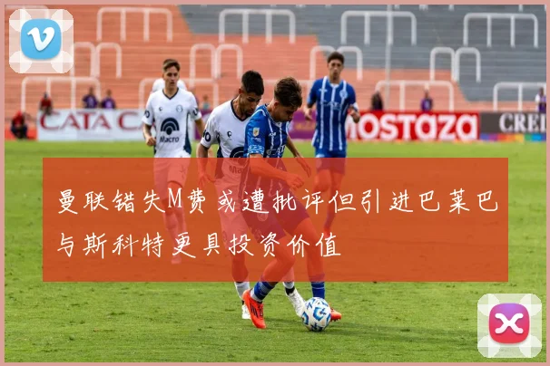 曼联错失M费或遭批评但引进巴莱巴与斯科特更具投资价值