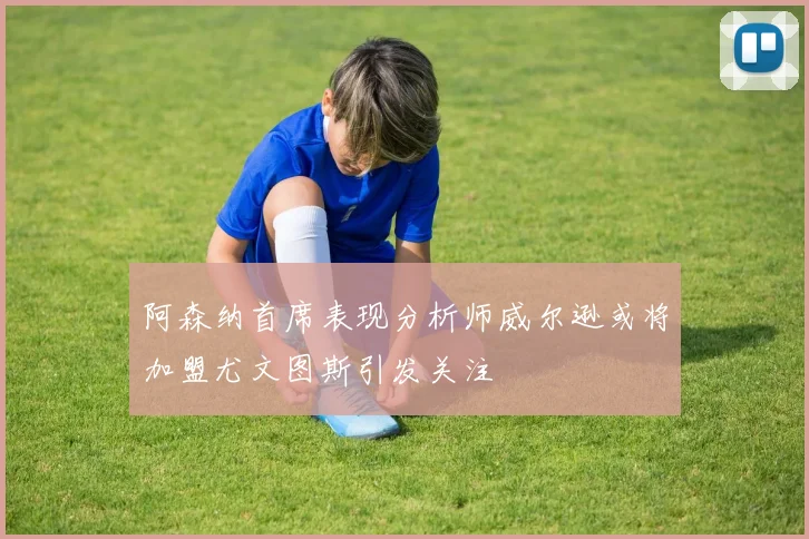 阿森纳首席表现分析师威尔逊或将加盟尤文图斯引发关注