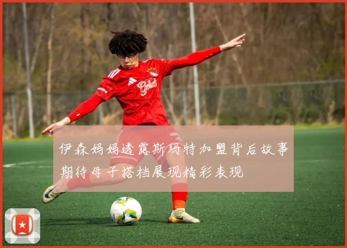 伊森妈妈透露斯玛特加盟背后故事期待母子搭档展现精彩表现