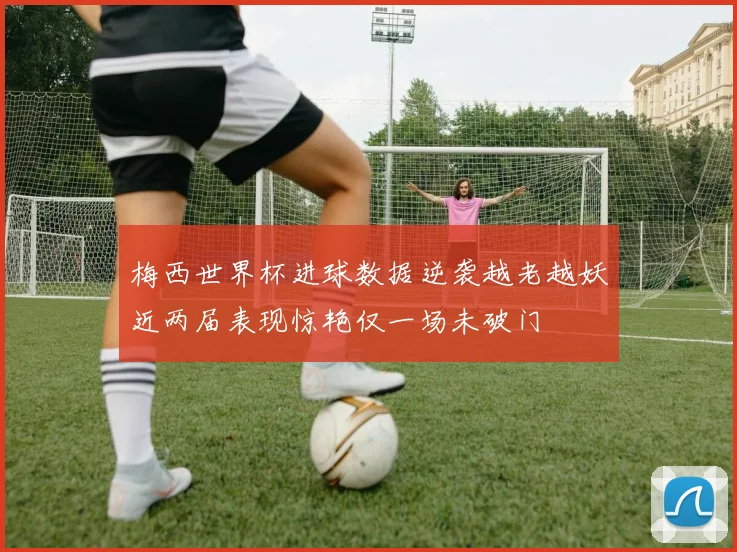 梅西世界杯进球数据逆袭越老越妖近两届表现惊艳仅一场未破门