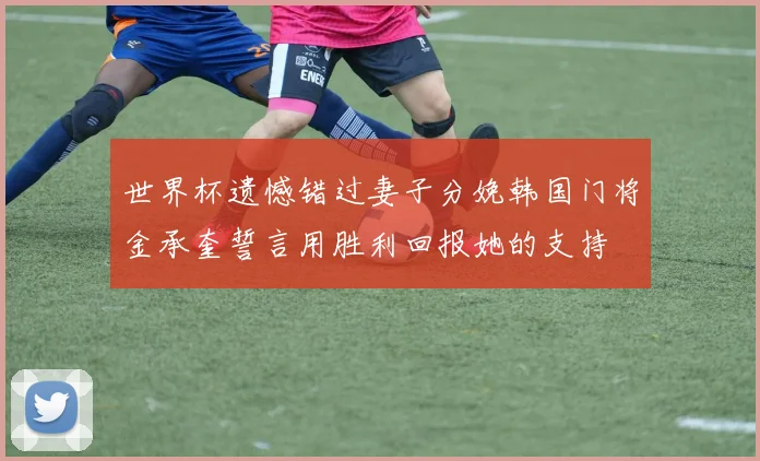 世界杯遗憾错过妻子分娩韩国门将金承奎誓言用胜利回报她的支持