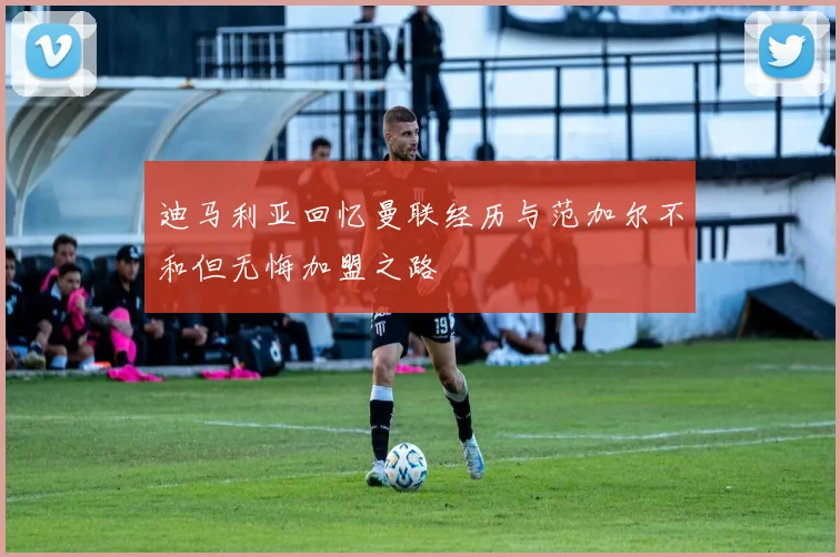 迪马利亚回忆曼联经历与范加尔不和但无悔加盟之路