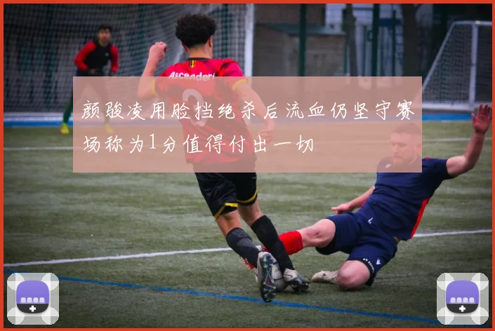 颜骏凌用脸挡绝杀后流血仍坚守赛场称为1分值得付出一切