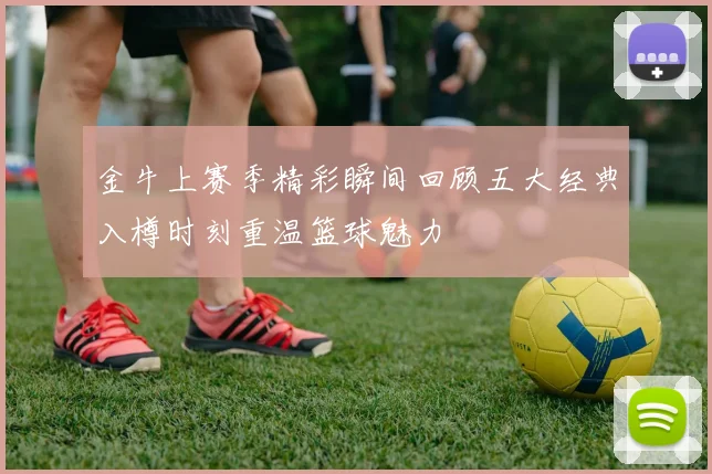 金牛上赛季精彩瞬间回顾五大经典入樽时刻重温篮球魅力