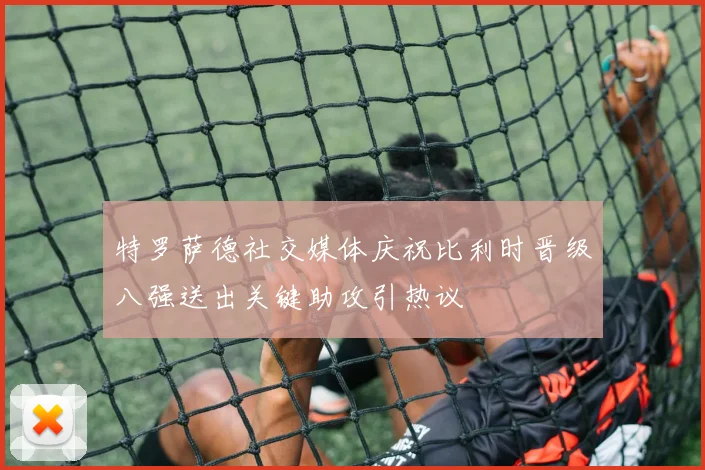 特罗萨德社交媒体庆祝比利时晋级八强送出关键助攻引热议