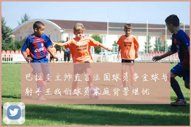 巴拉圭主帅直言法国球员争金球与射手王我们球员家庭背景堪忧