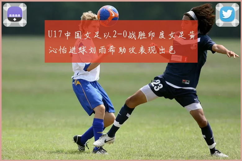 U17中国女足以2-0战胜印度女足黄沁怡进球刘雨希助攻表现出色