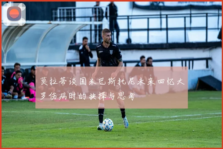 莫拉蒂谈国米巴斯托尼未来回忆大罗伤病时的抉择与思考