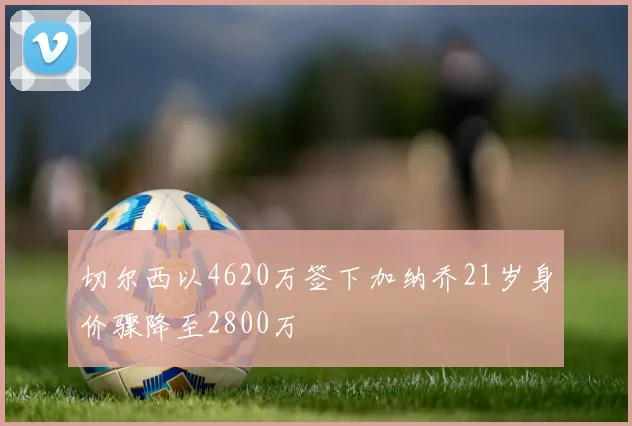 切尔西以4620万签下加纳乔21岁身价骤降至2800万