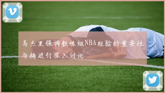 乌杰里强调教练组NBA经验的重要性与梅进行深入讨论