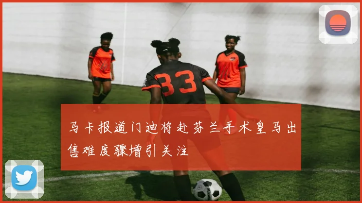 马卡报道门迪将赴芬兰手术皇马出售难度骤增引关注