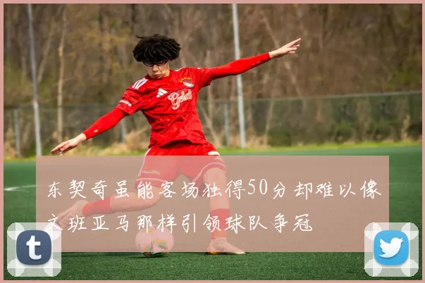 东契奇虽能客场独得50分却难以像文班亚马那样引领球队争冠